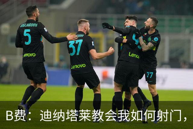 B费：迪纳塔莱教会我如何射门，我们意识到可以帮助曼联再次获胜